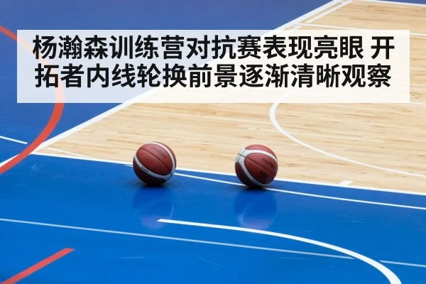 杨瀚森训练营对抗赛表现亮眼 开拓者内线轮换前景逐渐清晰观察